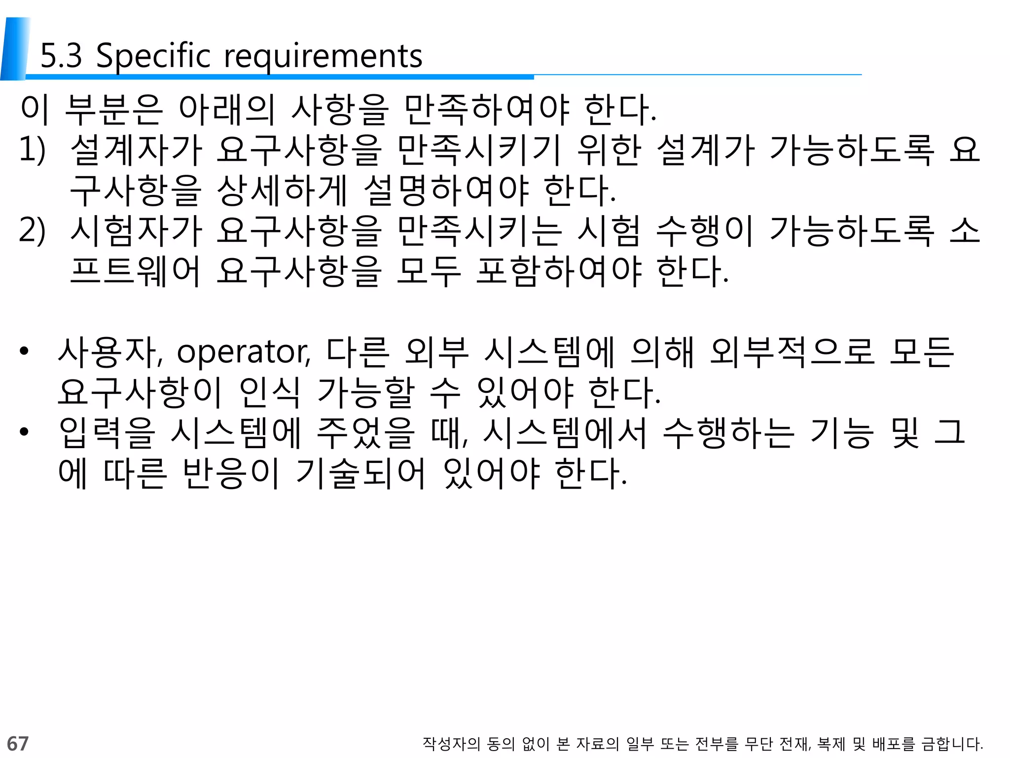 67 작성자의 동의 없이 본 자료의 일부 또는 전부를 무단 전재, 복제 및 배포를 금합니다.
5.3 Specific requirements
이 부분은 아래의 사항을 만족하여야 한다.
1) 설계자가 요구사항을 만족시키기 위한 설계가 가능하도록 요
구사항을 상세하게 설명하여야 한다.
2) 시험자가 요구사항을 만족시키는 시험 수행이 가능하도록 소
프트웨어 요구사항을 모두 포함하여야 한다.
• 사용자, operator, 다른 외부 시스템에 의해 외부적으로 모든
요구사항이 인식 가능할 수 있어야 한다.
• 입력을 시스템에 주었을 때, 시스템에서 수행하는 기능 및 그
에 따른 반응이 기술되어 있어야 한다.
 