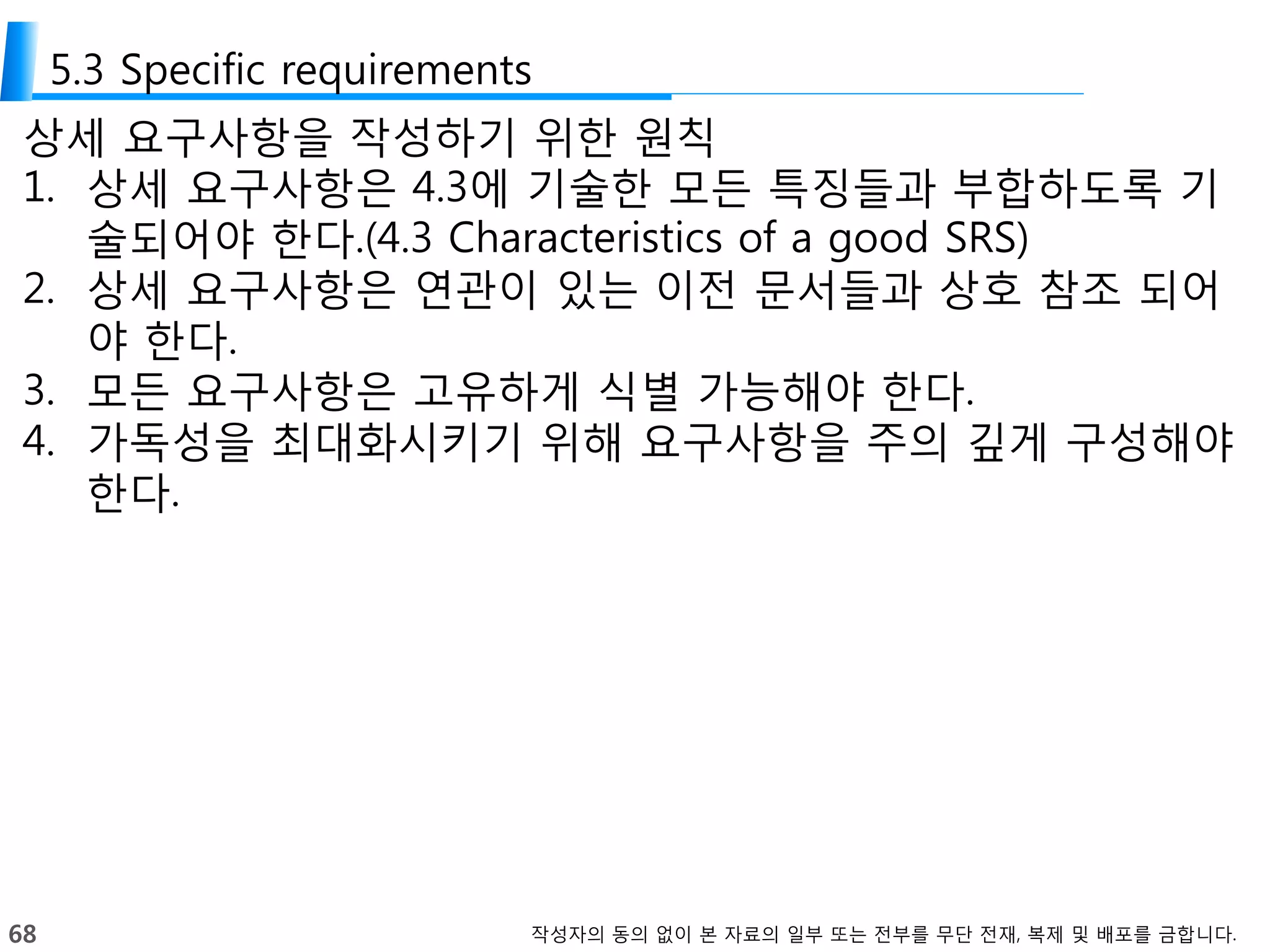 68 작성자의 동의 없이 본 자료의 일부 또는 전부를 무단 전재, 복제 및 배포를 금합니다.
5.3 Specific requirements
상세 요구사항을 작성하기 위한 원칙
1. 상세 요구사항은 4.3에 기술한 모든 특징들과 부합하도록 기
술되어야 한다.(4.3 Characteristics of a good SRS)
2. 상세 요구사항은 연관이 있는 이전 문서들과 상호 참조 되어
야 한다.
3. 모든 요구사항은 고유하게 식별 가능해야 한다.
4. 가독성을 최대화시키기 위해 요구사항을 주의 깊게 구성해야
한다.
 