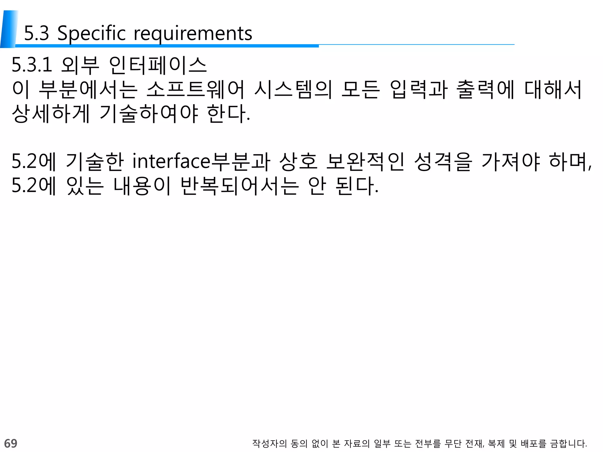 69 작성자의 동의 없이 본 자료의 일부 또는 전부를 무단 전재, 복제 및 배포를 금합니다.
5.3 Specific requirements
5.3.1 외부 인터페이스
이 부분에서는 소프트웨어 시스템의 모든 입력과 출력에 대해서
상세하게 기술하여야 한다.
5.2에 기술한 interface부분과 상호 보완적인 성격을 가져야 하며,
5.2에 있는 내용이 반복되어서는 안 된다.
 