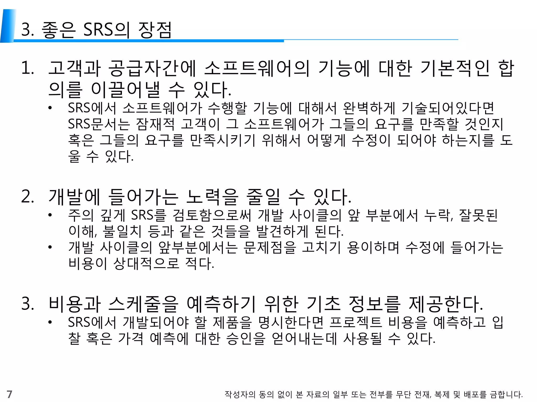 7 작성자의 동의 없이 본 자료의 일부 또는 전부를 무단 전재, 복제 및 배포를 금합니다.
3. 좋은 SRS의 장점
1. 고객과 공급자간에 소프트웨어의 기능에 대한 기본적인 합
의를 이끌어낼 수 있다.
• SRS에서 소프트웨어가 수행할 기능에 대해서 완벽하게 기술되어있다면
SRS문서는 잠재적 고객이 그 소프트웨어가 그들의 요구를 만족할 것인지
혹은 그들의 요구를 만족시키기 위해서 어떻게 수정이 되어야 하는지를 도
울 수 있다.
2. 개발에 들어가는 노력을 줄일 수 있다.
• 주의 깊게 SRS를 검토함으로써 개발 사이클의 앞 부분에서 누락, 잘못된
이해, 불일치 등과 같은 것들을 발견하게 된다.
• 개발 사이클의 앞부분에서는 문제점을 고치기 용이하며 수정에 들어가는
비용이 상대적으로 적다.
3. 비용과 스케줄을 예측하기 위한 기초 정보를 제공한다.
• SRS에서 개발되어야 할 제품을 명시한다면 프로젝트 비용을 예측하고 입
찰 혹은 가격 예측에 대한 승인을 얻어내는데 사용될 수 있다.
 