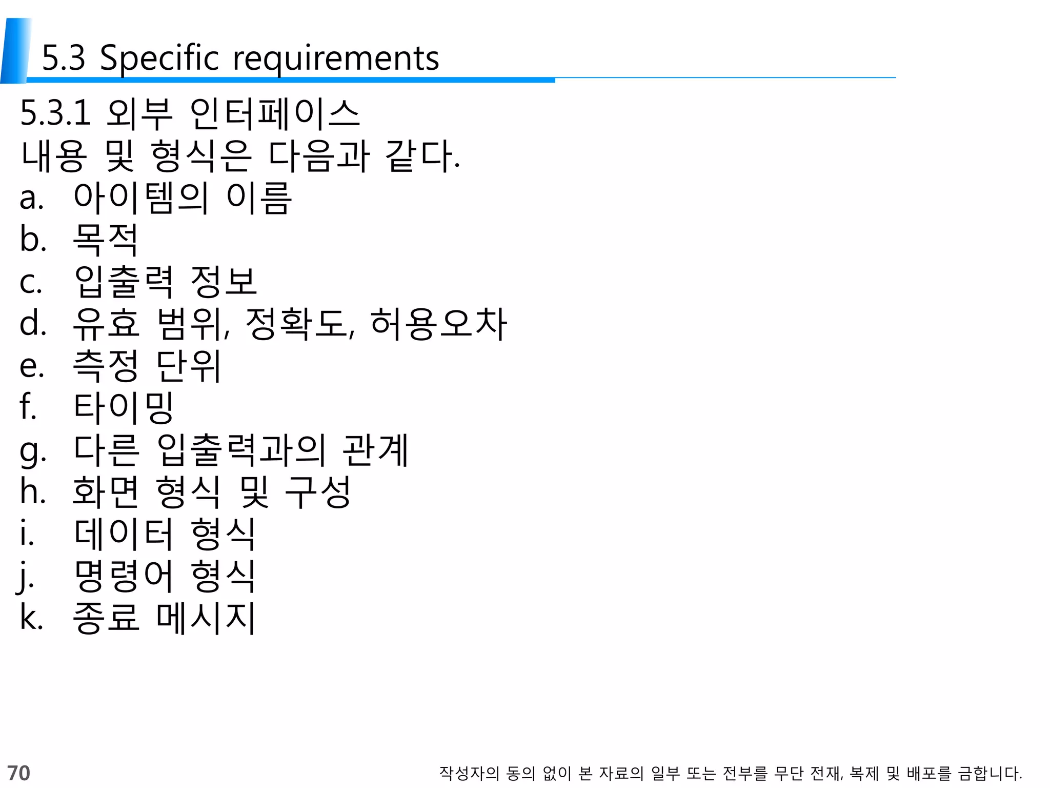 70 작성자의 동의 없이 본 자료의 일부 또는 전부를 무단 전재, 복제 및 배포를 금합니다.
5.3 Specific requirements
5.3.1 외부 인터페이스
내용 및 형식은 다음과 같다.
a. 아이템의 이름
b. 목적
c. 입출력 정보
d. 유효 범위, 정확도, 허용오차
e. 측정 단위
f. 타이밍
g. 다른 입출력과의 관계
h. 화면 형식 및 구성
i. 데이터 형식
j. 명령어 형식
k. 종료 메시지
 