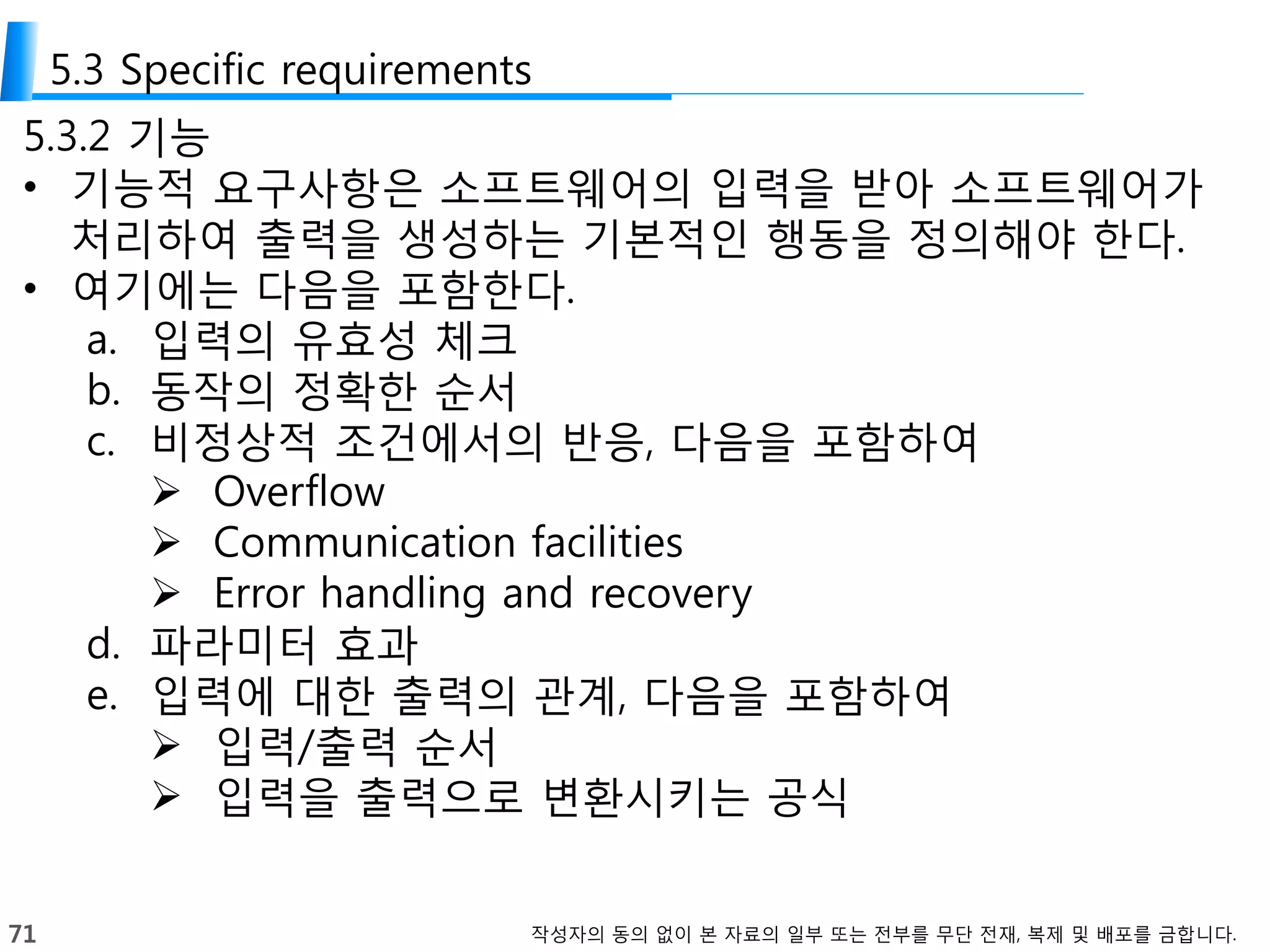71 작성자의 동의 없이 본 자료의 일부 또는 전부를 무단 전재, 복제 및 배포를 금합니다.
5.3 Specific requirements
5.3.2 기능
• 기능적 요구사항은 소프트웨어의 입력을 받아 소프트웨어가
처리하여 출력을 생성하는 기본적인 행동을 정의해야 한다.
• 여기에는 다음을 포함한다.
a. 입력의 유효성 체크
b. 동작의 정확한 순서
c. 비정상적 조건에서의 반응, 다음을 포함하여
 Overflow
 Communication facilities
 Error handling and recovery
d. 파라미터 효과
e. 입력에 대한 출력의 관계, 다음을 포함하여
 입력/출력 순서
 입력을 출력으로 변환시키는 공식
 