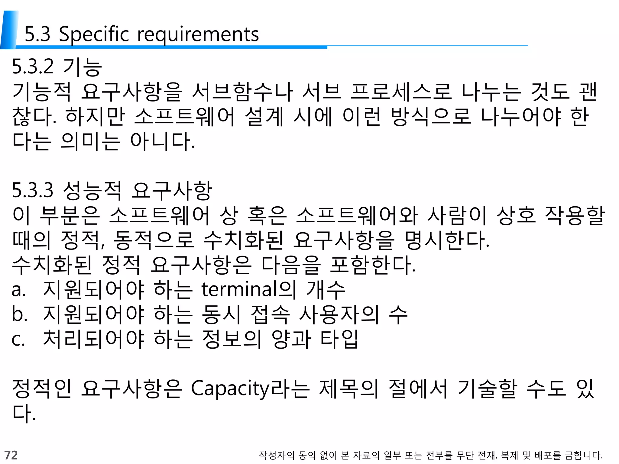 72 작성자의 동의 없이 본 자료의 일부 또는 전부를 무단 전재, 복제 및 배포를 금합니다.
5.3 Specific requirements
5.3.2 기능
기능적 요구사항을 서브함수나 서브 프로세스로 나누는 것도 괜
찮다. 하지만 소프트웨어 설계 시에 이런 방식으로 나누어야 한
다는 의미는 아니다.
5.3.3 성능적 요구사항
이 부분은 소프트웨어 상 혹은 소프트웨어와 사람이 상호 작용할
때의 정적, 동적으로 수치화된 요구사항을 명시한다.
수치화된 정적 요구사항은 다음을 포함한다.
a. 지원되어야 하는 terminal의 개수
b. 지원되어야 하는 동시 접속 사용자의 수
c. 처리되어야 하는 정보의 양과 타입
정적인 요구사항은 Capacity라는 제목의 절에서 기술할 수도 있
다.
 