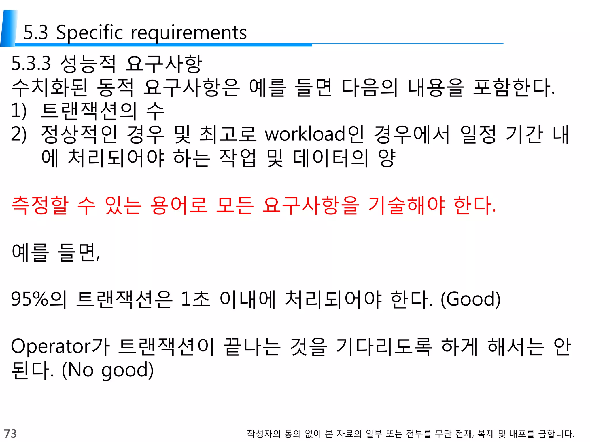 73 작성자의 동의 없이 본 자료의 일부 또는 전부를 무단 전재, 복제 및 배포를 금합니다.
5.3 Specific requirements
5.3.3 성능적 요구사항
수치화된 동적 요구사항은 예를 들면 다음의 내용을 포함한다.
1) 트랜잭션의 수
2) 정상적인 경우 및 최고로 workload인 경우에서 일정 기간 내
에 처리되어야 하는 작업 및 데이터의 양
측정할 수 있는 용어로 모든 요구사항을 기술해야 한다.
예를 들면,
95%의 트랜잭션은 1초 이내에 처리되어야 한다. (Good)
Operator가 트랜잭션이 끝나는 것을 기다리도록 하게 해서는 안
된다. (No good)
 