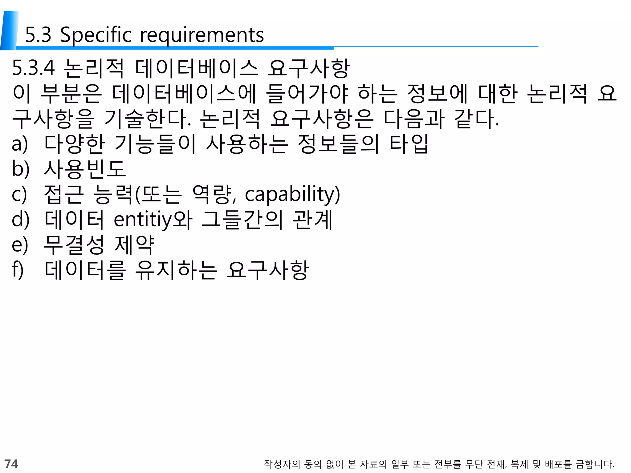 74 작성자의 동의 없이 본 자료의 일부 또는 전부를 무단 전재, 복제 및 배포를 금합니다.
5.3 Specific requirements
5.3.4 논리적 데이터베이스 요구사항
이 부분은 데이터베이스에 들어가야 하는 정보에 대한 논리적 요
구사항을 기술한다. 논리적 요구사항은 다음과 같다.
a) 다양한 기능들이 사용하는 정보들의 타입
b) 사용빈도
c) 접근 능력(또는 역량, capability)
d) 데이터 entitiy와 그들간의 관계
e) 무결성 제약
f) 데이터를 유지하는 요구사항
 