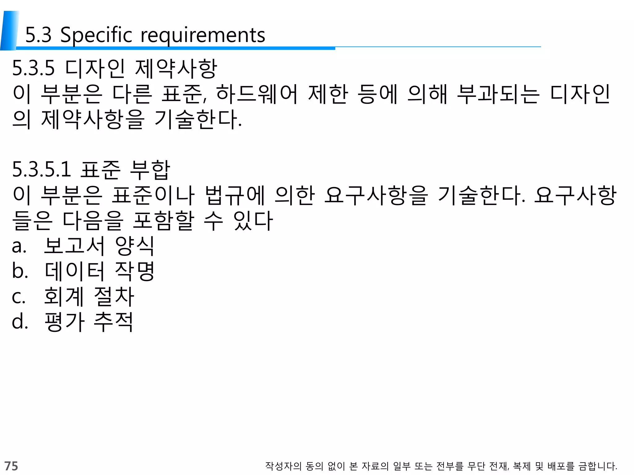 75 작성자의 동의 없이 본 자료의 일부 또는 전부를 무단 전재, 복제 및 배포를 금합니다.
5.3 Specific requirements
5.3.5 디자인 제약사항
이 부분은 다른 표준, 하드웨어 제한 등에 의해 부과되는 디자인
의 제약사항을 기술한다.
5.3.5.1 표준 부합
이 부분은 표준이나 법규에 의한 요구사항을 기술한다. 요구사항
들은 다음을 포함할 수 있다
a. 보고서 양식
b. 데이터 작명
c. 회계 절차
d. 평가 추적
 