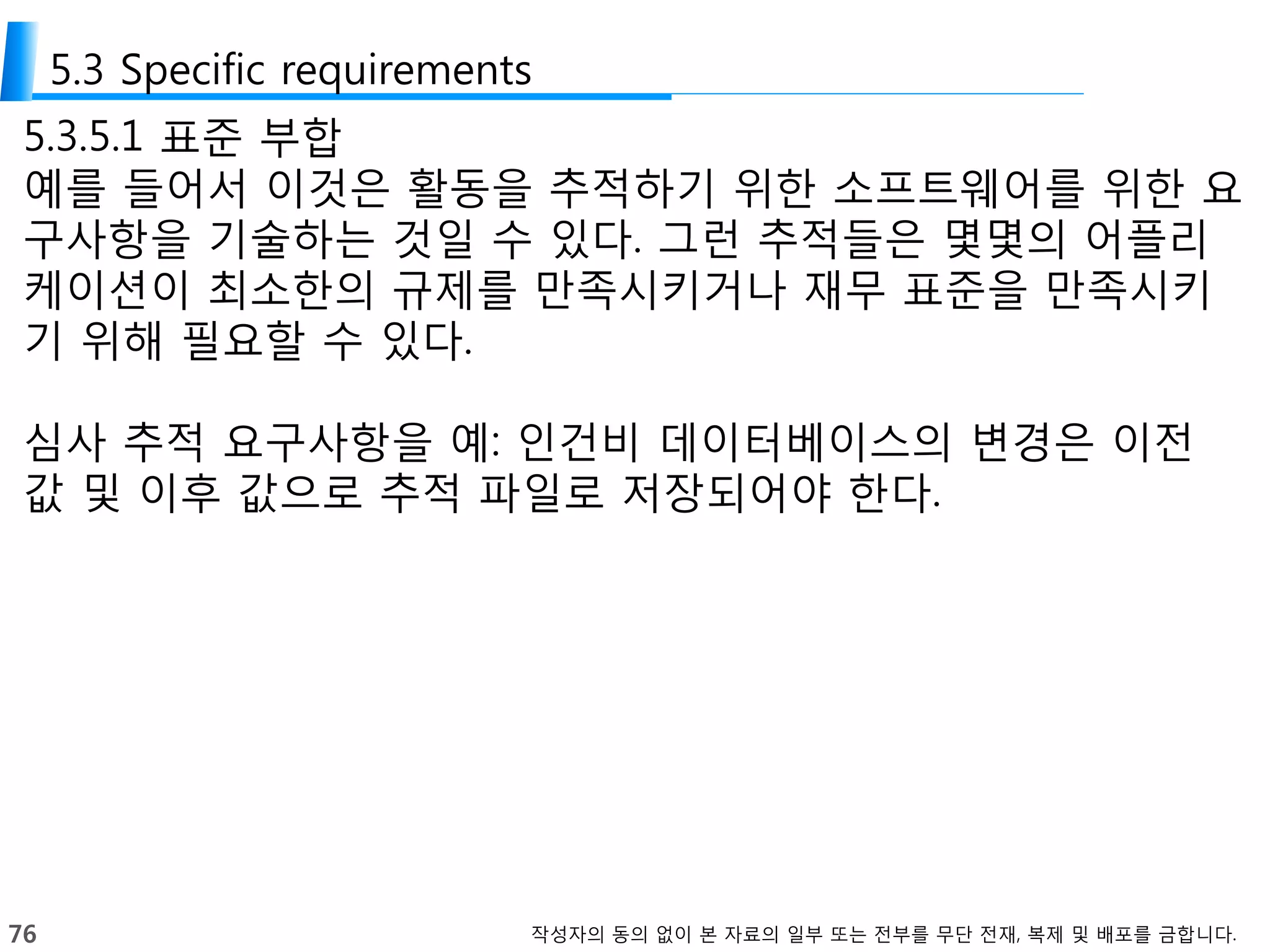 76 작성자의 동의 없이 본 자료의 일부 또는 전부를 무단 전재, 복제 및 배포를 금합니다.
5.3 Specific requirements
5.3.5.1 표준 부합
예를 들어서 이것은 활동을 추적하기 위한 소프트웨어를 위한 요
구사항을 기술하는 것일 수 있다. 그런 추적들은 몇몇의 어플리
케이션이 최소한의 규제를 만족시키거나 재무 표준을 만족시키
기 위해 필요할 수 있다.
심사 추적 요구사항을 예: 인건비 데이터베이스의 변경은 이전
값 및 이후 값으로 추적 파일로 저장되어야 한다.
 