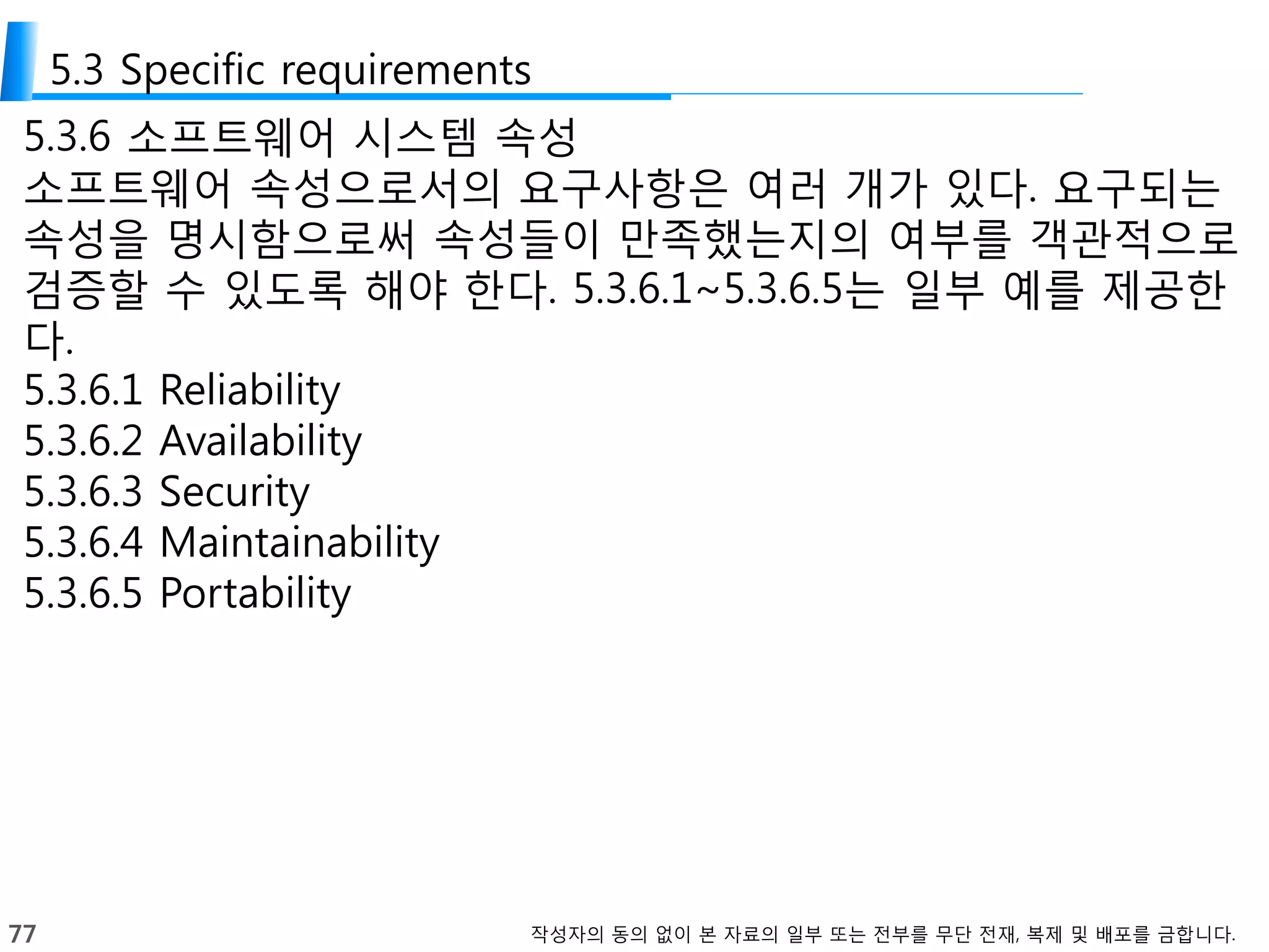 77 작성자의 동의 없이 본 자료의 일부 또는 전부를 무단 전재, 복제 및 배포를 금합니다.
5.3 Specific requirements
5.3.6 소프트웨어 시스템 속성
소프트웨어 속성으로서의 요구사항은 여러 개가 있다. 요구되는
속성을 명시함으로써 속성들이 만족했는지의 여부를 객관적으로
검증할 수 있도록 해야 한다. 5.3.6.1~5.3.6.5는 일부 예를 제공한
다.
5.3.6.1 Reliability
5.3.6.2 Availability
5.3.6.3 Security
5.3.6.4 Maintainability
5.3.6.5 Portability
 