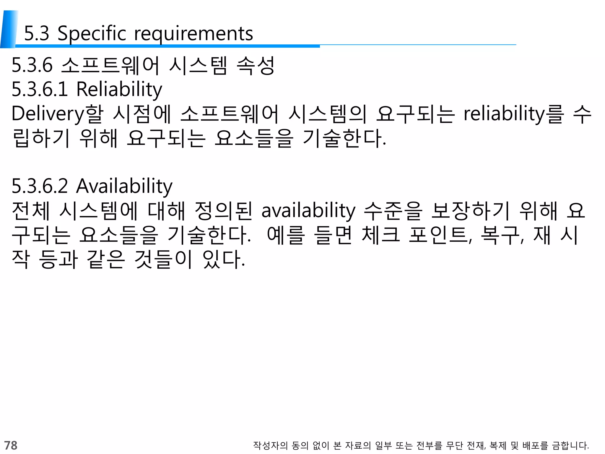 78 작성자의 동의 없이 본 자료의 일부 또는 전부를 무단 전재, 복제 및 배포를 금합니다.
5.3 Specific requirements
5.3.6 소프트웨어 시스템 속성
5.3.6.1 Reliability
Delivery할 시점에 소프트웨어 시스템의 요구되는 reliability를 수
립하기 위해 요구되는 요소들을 기술한다.
5.3.6.2 Availability
전체 시스템에 대해 정의된 availability 수준을 보장하기 위해 요
구되는 요소들을 기술한다. 예를 들면 체크 포인트, 복구, 재 시
작 등과 같은 것들이 있다.
 