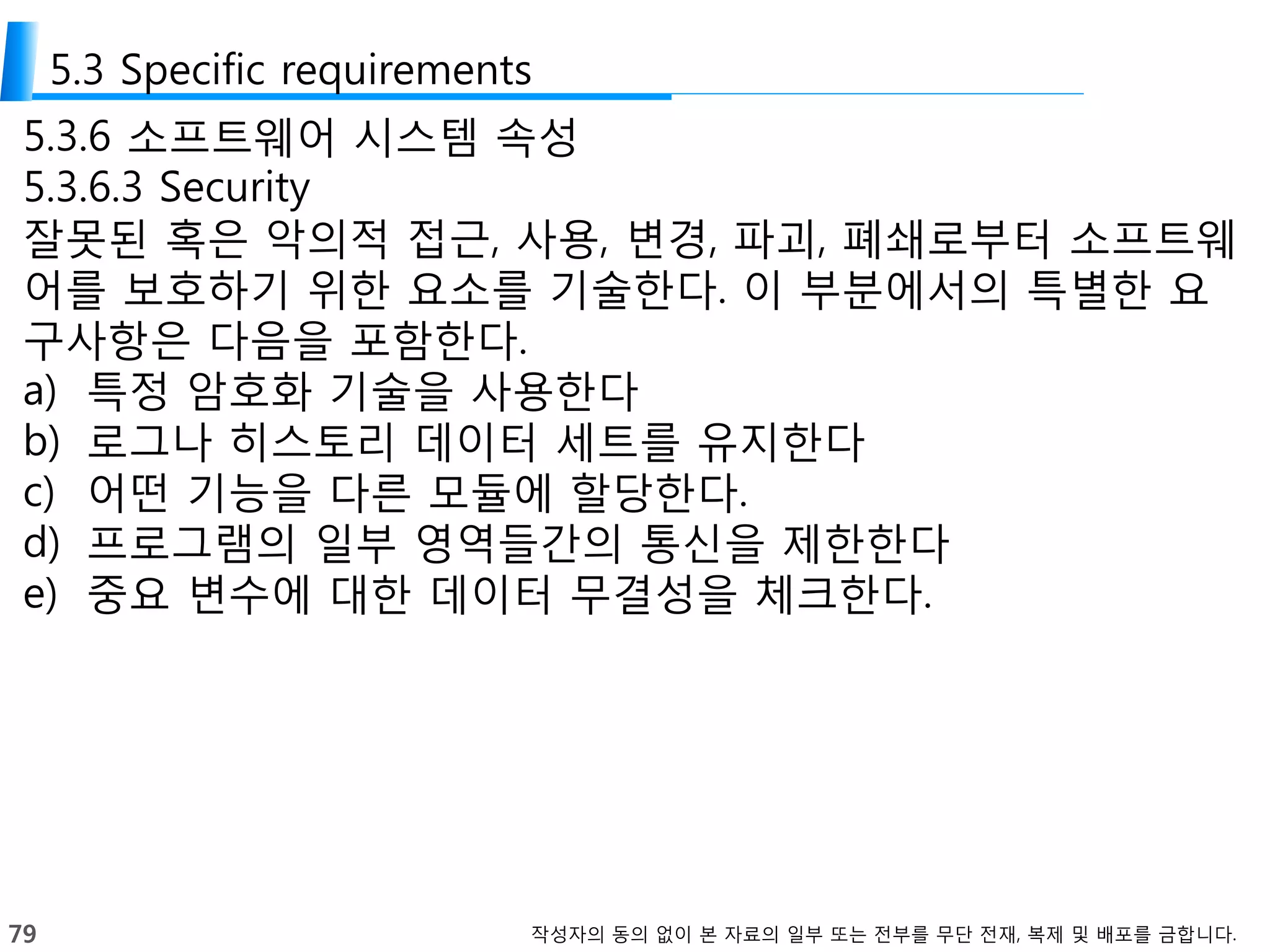 79 작성자의 동의 없이 본 자료의 일부 또는 전부를 무단 전재, 복제 및 배포를 금합니다.
5.3 Specific requirements
5.3.6 소프트웨어 시스템 속성
5.3.6.3 Security
잘못된 혹은 악의적 접근, 사용, 변경, 파괴, 폐쇄로부터 소프트웨
어를 보호하기 위한 요소를 기술한다. 이 부분에서의 특별한 요
구사항은 다음을 포함한다.
a) 특정 암호화 기술을 사용한다
b) 로그나 히스토리 데이터 세트를 유지한다
c) 어떤 기능을 다른 모듈에 할당한다.
d) 프로그램의 일부 영역들간의 통신을 제한한다
e) 중요 변수에 대한 데이터 무결성을 체크한다.
 