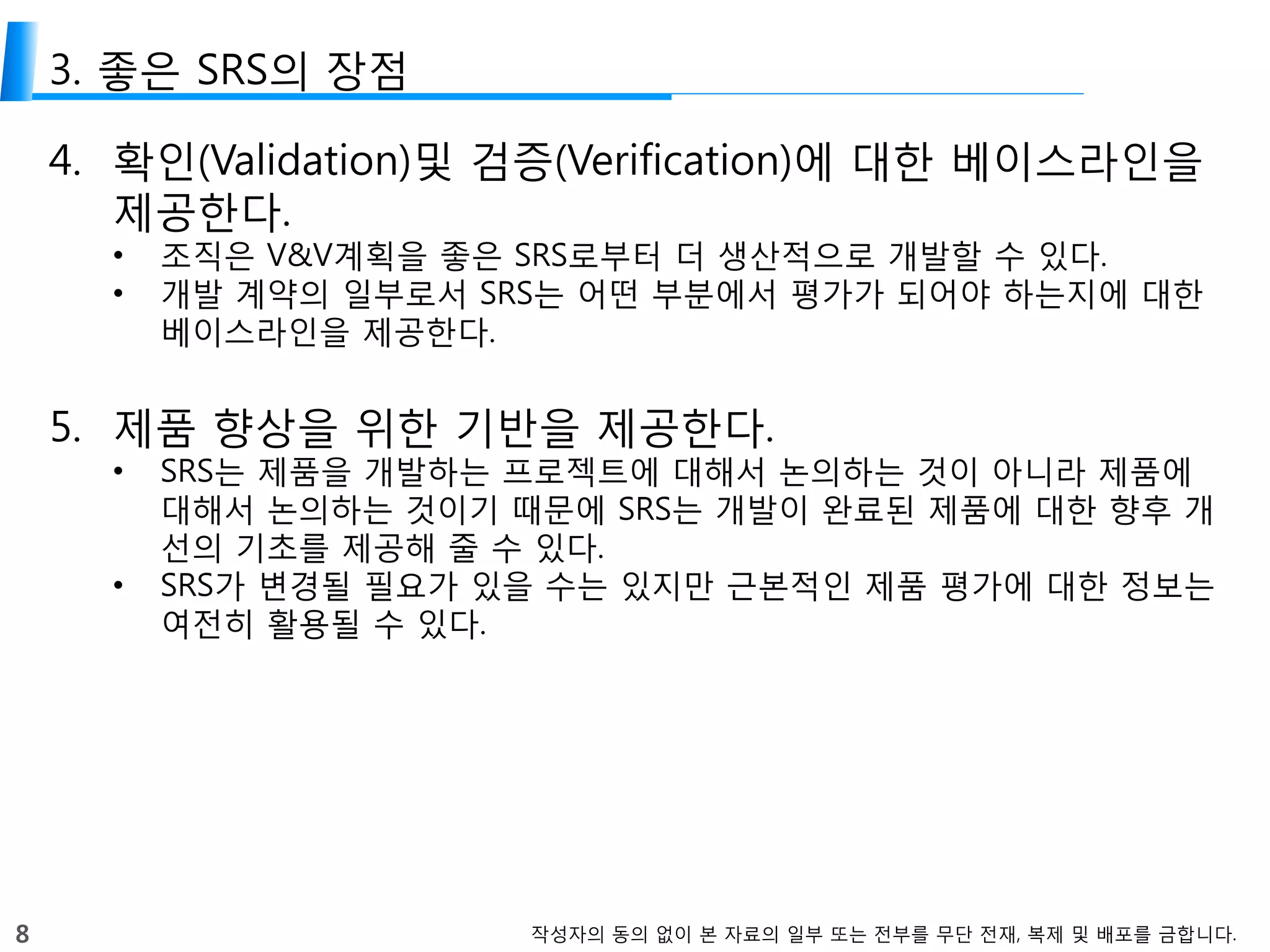 8 작성자의 동의 없이 본 자료의 일부 또는 전부를 무단 전재, 복제 및 배포를 금합니다.
3. 좋은 SRS의 장점
4. 확인(Validation)및 검증(Verification)에 대한 베이스라인을
제공한다.
• 조직은 V&V계획을 좋은 SRS로부터 더 생산적으로 개발할 수 있다.
• 개발 계약의 일부로서 SRS는 어떤 부분에서 평가가 되어야 하는지에 대한
베이스라인을 제공한다.
5. 제품 향상을 위한 기반을 제공한다.
• SRS는 제품을 개발하는 프로젝트에 대해서 논의하는 것이 아니라 제품에
대해서 논의하는 것이기 때문에 SRS는 개발이 완료된 제품에 대한 향후 개
선의 기초를 제공해 줄 수 있다.
• SRS가 변경될 필요가 있을 수는 있지만 근본적인 제품 평가에 대한 정보는
여전히 활용될 수 있다.
 
