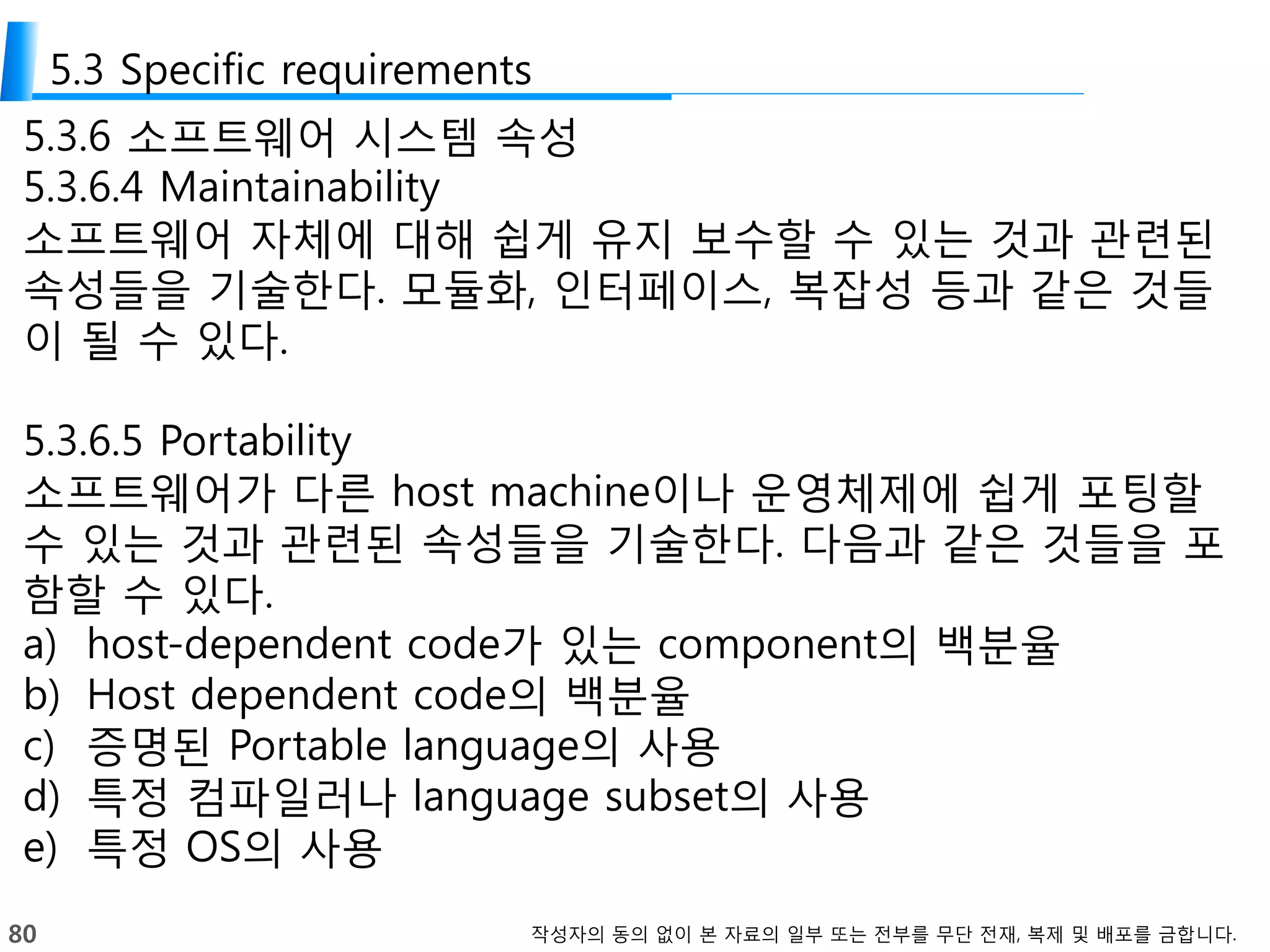80 작성자의 동의 없이 본 자료의 일부 또는 전부를 무단 전재, 복제 및 배포를 금합니다.
5.3 Specific requirements
5.3.6 소프트웨어 시스템 속성
5.3.6.4 Maintainability
소프트웨어 자체에 대해 쉽게 유지 보수할 수 있는 것과 관련된
속성들을 기술한다. 모듈화, 인터페이스, 복잡성 등과 같은 것들
이 될 수 있다.
5.3.6.5 Portability
소프트웨어가 다른 host machine이나 운영체제에 쉽게 포팅할
수 있는 것과 관련된 속성들을 기술한다. 다음과 같은 것들을 포
함할 수 있다.
a) host-dependent code가 있는 component의 백분율
b) Host dependent code의 백분율
c) 증명된 Portable language의 사용
d) 특정 컴파일러나 language subset의 사용
e) 특정 OS의 사용
 