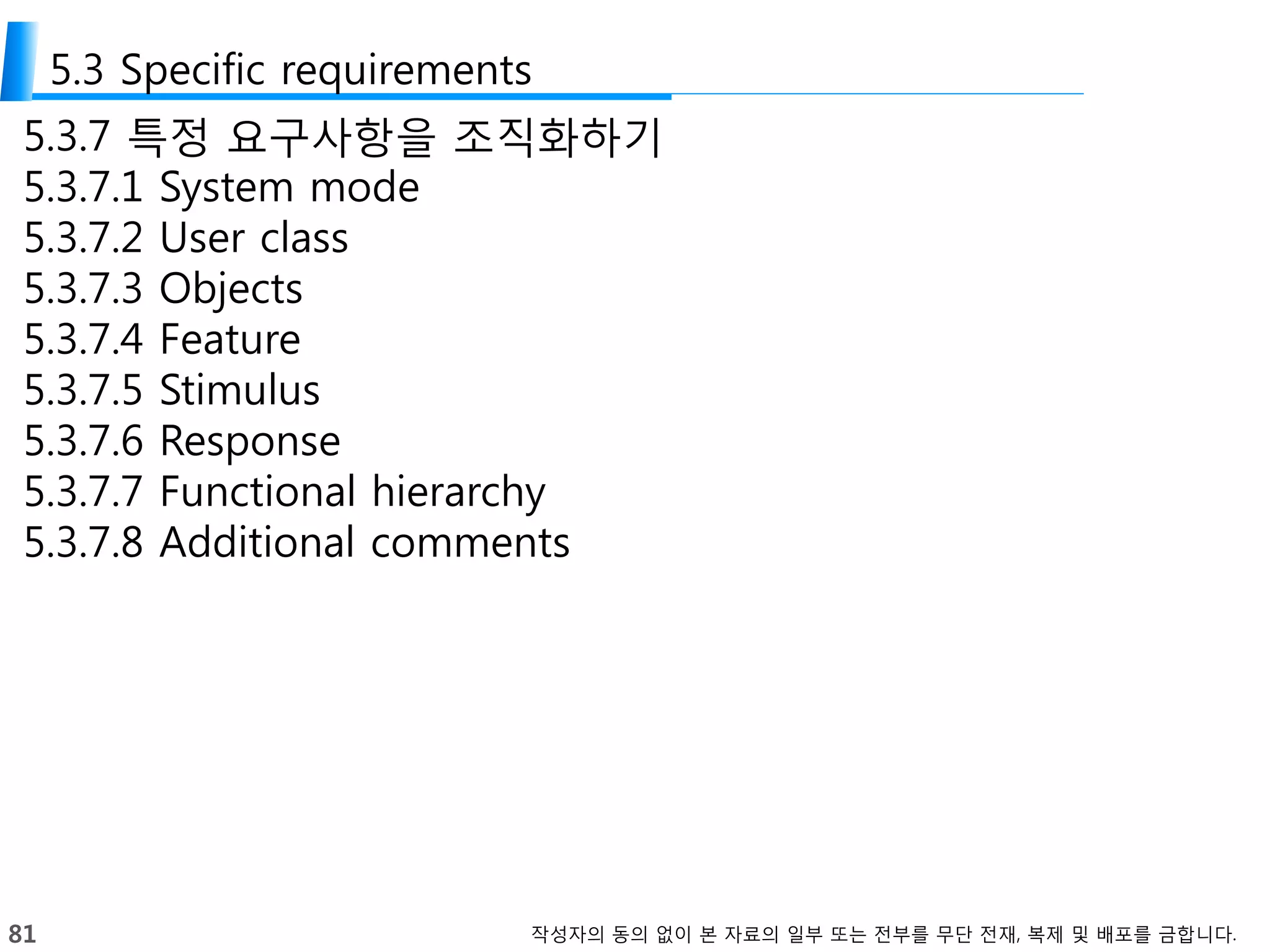81 작성자의 동의 없이 본 자료의 일부 또는 전부를 무단 전재, 복제 및 배포를 금합니다.
5.3 Specific requirements
5.3.7 특정 요구사항을 조직화하기
5.3.7.1 System mode
5.3.7.2 User class
5.3.7.3 Objects
5.3.7.4 Feature
5.3.7.5 Stimulus
5.3.7.6 Response
5.3.7.7 Functional hierarchy
5.3.7.8 Additional comments
 