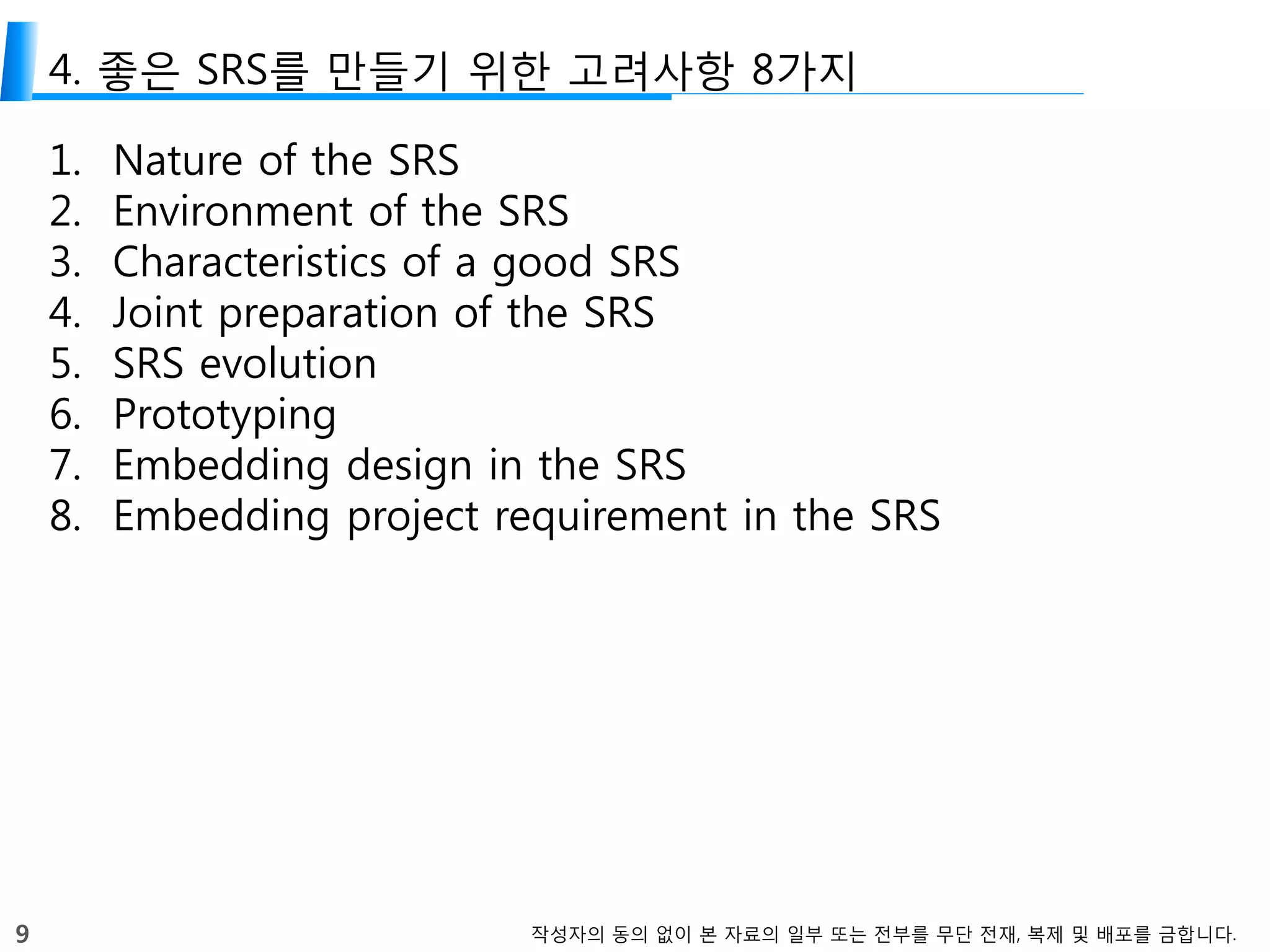 9 작성자의 동의 없이 본 자료의 일부 또는 전부를 무단 전재, 복제 및 배포를 금합니다.
4. 좋은 SRS를 만들기 위한 고려사항 8가지
1. Nature of the SRS
2. Environment of the SRS
3. Characteristics of a good SRS
4. Joint preparation of the SRS
5. SRS evolution
6. Prototyping
7. Embedding design in the SRS
8. Embedding project requirement in the SRS
 