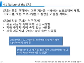 10 작성자의 동의 없이 본 자료의 일부 또는 전부를 무단 전재, 복제 및 배포를 금합니다.
4.1 Nature of the SRS
SRS는 특정 환경에서 어떤 기능을 수행하는 소프트웨어 제품,
프로그램, 또는 프로그램들의 집합을 기술한 것이다.
SRS의 작성 주체는 누구인가?
• 제품 제공자 측에 속해 있는 사람들
• 제품 구매자 측에 속해 있는 사람들
• 제품 제공자와 구매자 측에 속한 사람들
Customer가 요구사항을 informal하게 작성해서
supplier에게 보내면
Supplier가 그 내용을 정리해서 Customer와 합의
하여 Requirement를 완성한다.
 