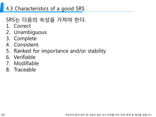 14 작성자의 동의 없이 본 자료의 일부 또는 전부를 무단 전재, 복제 및 배포를 금합니다.
4.3 Characteristics of a good SRS
SRS는 다음의 속성을 가져야 한다.
1. Correct
2. Unambiguous
3. Complete
4. Consistent
5. Ranked for importance and/or stability
6. Verifiable
7. Modifiable
8. Traceable
 