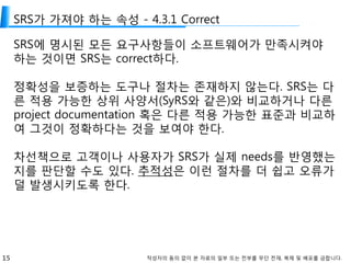 15 작성자의 동의 없이 본 자료의 일부 또는 전부를 무단 전재, 복제 및 배포를 금합니다.
SRS가 가져야 하는 속성 - 4.3.1 Correct
SRS에 명시된 모든 요구사항들이 소프트웨어가 만족시켜야
하는 것이면 SRS는 correct하다.
정확성을 보증하는 도구나 절차는 존재하지 않는다. SRS는 다
른 적용 가능한 상위 사양서(SyRS와 같은)와 비교하거나 다른
project documentation 혹은 다른 적용 가능한 표준과 비교하
여 그것이 정확하다는 것을 보여야 한다.
차선책으로 고객이나 사용자가 SRS가 실제 needs를 반영했는
지를 판단할 수도 있다. 추적성은 이런 절차를 더 쉽고 오류가
덜 발생시키도록 한다.
 