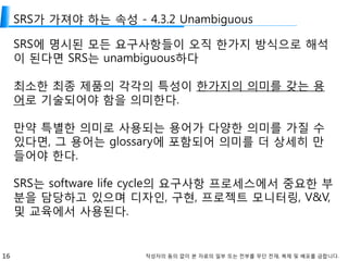 16 작성자의 동의 없이 본 자료의 일부 또는 전부를 무단 전재, 복제 및 배포를 금합니다.
SRS가 가져야 하는 속성 - 4.3.2 Unambiguous
SRS에 명시된 모든 요구사항들이 오직 한가지 방식으로 해석
이 된다면 SRS는 unambiguous하다
최소한 최종 제품의 각각의 특성이 한가지의 의미를 갖는 용
어로 기술되어야 함을 의미한다.
만약 특별한 의미로 사용되는 용어가 다양한 의미를 가질 수
있다면, 그 용어는 glossary에 포함되어 의미를 더 상세히 만
들어야 한다.
SRS는 software life cycle의 요구사항 프로세스에서 중요한 부
분을 담당하고 있으며 디자인, 구현, 프로젝트 모니터링, V&V,
및 교육에서 사용된다.
 