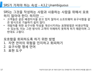 17 작성자의 동의 없이 본 자료의 일부 또는 전부를 무단 전재, 복제 및 배포를 금합니다.
SRS가 가져야 하는 속성 - 4.3.2 Unambiguous
SRS는 그것을 작성하는 사람과 사용하는 사람을 위해서 모호
하지 않아야 한다. 하지만 …..
• 고객들은 같은 배경지식을 갖고 있지 않아서 소프트웨어 요구사항을 같
은 방식으로 기술하기 쉽지 않다.
• 개발자를 위한 요구사항 작성을 개선시키려는 표현방법은 비생산적일
수 있는데, 이는 그런 방식이 고객이 이해하지 못하게 하기 때문이며 그
반대도 그렇다.
모호함을 회피하도록 하기 위한 방법
1. 자연 언어의 위험을 인지하고 회피하기
2. 요구사항 명세 언어
3. 표현 도구
 