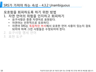 18 작성자의 동의 없이 본 자료의 일부 또는 전부를 무단 전재, 복제 및 배포를 금합니다.
SRS가 가져야 하는 속성 - 4.3.2 Unambiguous
모호함을 회피하도록 하기 위한 방법
1. 자연 언어의 위험을 인지하고 회피하기
• 요구사항은 종종 자연어로 표현된다.
• 자연어는 선천적으로 모호하다.
• 자연어 SRS는 독립적인 부서에서 모호한 언어 사용이 있는지 검토
되어야 하며 그런 사항들은 수정되어야 한다.
2. 요구사항 명세 언어
3. 표현 도구
 