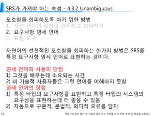 19 작성자의 동의 없이 본 자료의 일부 또는 전부를 무단 전재, 복제 및 배포를 금합니다.
SRS가 가져야 하는 속성 - 4.3.2 Unambiguous
모호함을 회피하도록 하기 위한 방법
1. 자연 언어의 위험을 인지하고 회피하기
2. 요구사항 명세 언어
3. 표현 도구
자연어의 선천적인 모호함을 회피하는 한가지 방법은 SRS를
특정 요구사항 명세 언어로 표현하는 것이다.
명세 언어의 사용의 단점
1) 그것을 배우는데 소요되는 시간
2) 비 기술적 사용자들은 그런 언어를 이해하지 못함
명세 언어의 장점
1) 특정 타입의 요구사항을 표현하고 특정 타입의 시스템의
요구상을 표현하는데 더 좋을 수 있음
2) 자동으로 구문적, 문법적, 의미적 오류를 탐지
 