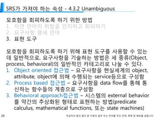 20 작성자의 동의 없이 본 자료의 일부 또는 전부를 무단 전재, 복제 및 배포를 금합니다.
SRS가 가져야 하는 속성 - 4.3.2 Unambiguous
모호함을 회피하도록 하기 위한 방법
1. 자연 언어의 위험을 인지하고 회피하기
2. 요구사항 명세 언어
3. 표현 도구
모호함을 회피하도록 하기 위해 표현 도구를 사용할 수 있는
데 일반적으로, 요구사항을 기술하는 방법은 세 종류(Object,
process, behavioral)의 일반적인 카테고리로 나눌 수 있다.
1. Object oriented 접근법 – 요구사항을 현실세계의 object,
attribute, object에 의해 수행되는 service등으로 구성함
2. Process based 접근법 – 요구사항을 data flow를 통해 통
신하는 함수들의 계층으로 구성함
3. Behavioral approach접근법 – 시스템의 external behavior
를 약간의 추상화된 형태로 표현하는 방법(predicate
calculus, mathematical functions, 또는 state machines)
 