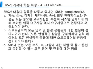 21 작성자의 동의 없이 본 자료의 일부 또는 전부를 무단 전재, 복제 및 배포를 금합니다.
SRS가 가져야 하는 속성 - 4.3.3 Complete
SRS가 다음의 항목을 다루고 있다면, SRS는 complete하다.
a. 기능, 성능, 디자인 제약사항, 속성, 외부 인터페이스와 관
련된 모든 중요한 요구사항들. 특별히 시스템 명세서에 의
해 부과된 외적 요구사항 역시 요구사항으로 인정되고 고
려되어야 한다.
b. 소프트웨어의 모든 입력 및 환경 상황들에 대한 반응이 정
의되어야 한다. (모든 현실적인 상황을 구분화하여 입력 데
이터의 모든 현실적인 등급에 대한 소프트웨어의 반응이
정의되어야 한다.)
c. SRS에 있는 모든 수치, 표, 그림에 대한 식별 및 참고 문헌
과 측정할 수 있는 모든 용어 및 단위에 대한 정의
 