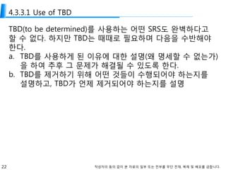 22 작성자의 동의 없이 본 자료의 일부 또는 전부를 무단 전재, 복제 및 배포를 금합니다.
4.3.3.1 Use of TBD
TBD(to be determined)를 사용하는 어떤 SRS도 완벽하다고
할 수 없다. 하지만 TBD는 때때로 필요하며 다음을 수반해야
한다.
a. TBD를 사용하게 된 이유에 대한 설명(왜 명세할 수 없는가)
을 하여 추후 그 문제가 해결될 수 있도록 한다.
b. TBD를 제거하기 위해 어떤 것들이 수행되어야 하는지를
설명하고, TBD가 언제 제거되어야 하는지를 설명
 