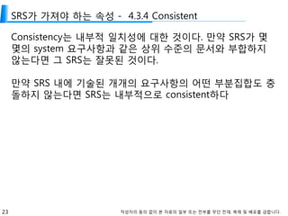 23 작성자의 동의 없이 본 자료의 일부 또는 전부를 무단 전재, 복제 및 배포를 금합니다.
SRS가 가져야 하는 속성 - 4.3.4 Consistent
Consistency는 내부적 일치성에 대한 것이다. 만약 SRS가 몇
몇의 system 요구사항과 같은 상위 수준의 문서와 부합하지
않는다면 그 SRS는 잘못된 것이다.
만약 SRS 내에 기술된 개개의 요구사항의 어떤 부분집합도 충
돌하지 않는다면 SRS는 내부적으로 consistent하다
 