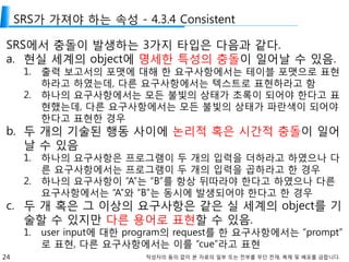 24 작성자의 동의 없이 본 자료의 일부 또는 전부를 무단 전재, 복제 및 배포를 금합니다.
SRS가 가져야 하는 속성 - 4.3.4 Consistent
SRS에서 충돌이 발생하는 3가지 타입은 다음과 같다.
a. 현실 세계의 object에 명세한 특성의 충돌이 일어날 수 있음.
1. 출력 보고서의 포맷에 대해 한 요구사항에서는 테이블 포맷으로 표현
하라고 하였는데, 다른 요구사항에서는 텍스트로 표현하라고 함
2. 하나의 요구사항에서는 모든 불빛의 상태가 초록이 되어야 한다고 표
현했는데, 다른 요구사항에서는 모든 불빛의 상태가 파란색이 되어야
한다고 표현한 경우
b. 두 개의 기술된 행동 사이에 논리적 혹은 시간적 충돌이 일어
날 수 있음
1. 하나의 요구사항은 프로그램이 두 개의 입력을 더하라고 하였으나 다
른 요구사항에서는 프로그램이 두 개의 입력을 곱하라고 한 경우
2. 하나의 요구사항이 “A”는 “B”를 항상 뒤따라야 한다고 하였으나 다른
요구사항에서는 “A”와 “B”는 동시에 발생되어야 한다고 한 경우
c. 두 개 혹은 그 이상의 요구사항은 같은 실 세계의 object를 기
술할 수 있지만 다른 용어로 표현할 수 있음.
1. user input에 대한 program의 request를 한 요구사항에서는 “prompt”
로 표현, 다른 요구사항에서는 이를 “cue”라고 표현
 