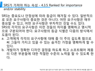 25 작성자의 동의 없이 본 자료의 일부 또는 전부를 무단 전재, 복제 및 배포를 금합니다.
SRS가 가져야 하는 속성 - 4.3.5 Ranked for importance
and/or stability
SRS는 중요도나 안정성에 따라 등급이 매겨질 수 있다. 일반적으
로 모든 요구사항이 중요한 것은 아니다. 어떤 요구사항은 매우
중요할 수 있고, 어떤 요구사항은 부차적인 것일 수도 있다.
SRS의 각각의 요구사항은 이런 것들의 차이를 명확하고 명시적
으로 구분되어야 한다. 요구사항의 등급 식별은 다음의 방식에서
도움이 된다.
a. 고객에게 각각의 요구사항에 대해 좀 더 주의 깊도록 함으로
써 그들이 가지고 있을 수 있는 숨겨진 가정을 명확하게 할 수
있다.
b. 개발자가 정확한 디자인 결정을 하도록 하고 소프트웨어 제품
의 다른 부분들에 대한 적절한 수준의 노력을 할 수 있도록 한
다.
 