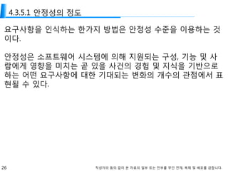 26 작성자의 동의 없이 본 자료의 일부 또는 전부를 무단 전재, 복제 및 배포를 금합니다.
4.3.5.1 안정성의 정도
요구사항을 인식하는 한가지 방법은 안정성 수준을 이용하는 것
이다.
안정성은 소프트웨어 시스템에 의해 지원되는 구성, 기능 및 사
람에게 영향을 미치는 곧 있을 사건의 경험 및 지식을 기반으로
하는 어떤 요구사항에 대한 기대되는 변화의 개수의 관점에서 표
현될 수 있다.
 
