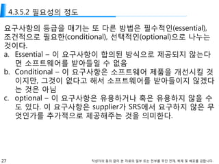 27 작성자의 동의 없이 본 자료의 일부 또는 전부를 무단 전재, 복제 및 배포를 금합니다.
4.3.5.2 필요성의 정도
요구사항의 등급을 매기는 또 다른 방법은 필수적인(essential),
조건적으로 필요한(conditional), 선택적인(optional)으로 나누는
것이다.
a. Essential – 이 요구사항이 합의된 방식으로 제공되지 않는다
면 소프트웨어를 받아들일 수 없음
b. Conditional – 이 요구사항은 소프트웨어 제품을 개선시킬 것
이지만, 그것이 없다고 해서 소프트웨어를 받아들이지 않겠다
는 것은 아님
c. optional – 이 요구사항은 유용하거나 혹은 유용하지 않을 수
도 있다. 이 요구사항은 supplier가 SRS에서 요구하지 않은 무
엇인가를 추가적으로 제공해주는 것을 의미한다.
 