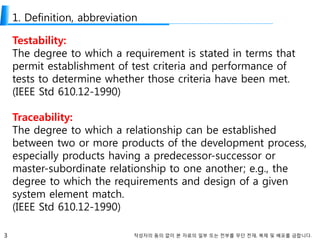 3 작성자의 동의 없이 본 자료의 일부 또는 전부를 무단 전재, 복제 및 배포를 금합니다.
1. Definition, abbreviation
Testability:
The degree to which a requirement is stated in terms that
permit establishment of test criteria and performance of
tests to determine whether those criteria have been met.
(IEEE Std 610.12-1990)
Traceability:
The degree to which a relationship can be established
between two or more products of the development process,
especially products having a predecessor-successor or
master-subordinate relationship to one another; e.g., the
degree to which the requirements and design of a given
system element match.
(IEEE Std 610.12-1990)
 