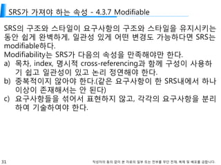 31 작성자의 동의 없이 본 자료의 일부 또는 전부를 무단 전재, 복제 및 배포를 금합니다.
SRS가 가져야 하는 속성 - 4.3.7 Modifiable
SRS의 구조와 스타일이 요구사항의 구조와 스타일을 유지시키는
동안 쉽게 완벽하게, 일관성 있게 어떤 변경도 가능하다면 SRS는
modifiable하다.
Modifiability는 SRS가 다음의 속성을 만족해야만 한다.
a) 목차, index, 명시적 cross-referencing과 함께 구성이 사용하
기 쉽고 일관성이 있고 논리 정연해야 한다.
b) 중복적이지 않아야 한다.(같은 요구사항이 한 SRS내에서 하나
이상이 존재해서는 안 된다)
c) 요구사항들을 섞어서 표현하지 않고, 각각의 요구사항을 분리
하여 기술하여야 한다.
 