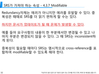 32 작성자의 동의 없이 본 자료의 일부 또는 전부를 무단 전재, 복제 및 배포를 금합니다.
SRS가 가져야 하는 속성 - 4.3.7 Modifiable
Redundancy자체는 에러가 아니지만 에러를 유발할 수 있다. 중
복성은 때때로 SRS를 더 읽기 편하게 할 수는 있다.
하지만 문서가 업데이트가 될 때 문제가 발생할 수 있다.
예를 들어 요구사항의 내용이 한 부분에서만 변경될 수 있고 나
머지 부분은 변경되지 않을 수 있다. 그 때 SRS는 inconsistent하
게 된다.
중복성이 필요할 때마다 SRS는 명시적으로 cross-reference를 포
함하여 modifiable할 수 있도록 해야 한다.
 
