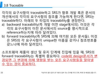 33 작성자의 동의 없이 본 자료의 일부 또는 전부를 무단 전재, 복제 및 배포를 금합니다.
3.8 Traceable
각각의 요구사항이 traceable하고 SRS가 향후 개발 혹은 문서의
개선에서의 각각의 요구사항의 참조를 가능하게 한다면, SRS는
traceable하다. 아래의 두 타입의 traceability를 권장한다.
a) backward traceability(즉 개발 이전 stage에서의). 이것은 각
각의 요구사항이 이전 문서에서의 source를 명시적으로
reference하는지에 따라 달려있다.
b) forward traceability(즉 SRS에 의해 야기된 모든 문서들). 이것
은 SRS의 각 요구사항이 unique한 이름을 갖거나 참조번호를
갖느냐에 따라 달려있다.
소프트웨어 제품이 생산 및 유지 단계에 진입해 있을 때, SRS의
forward traceability는 특별히 중요하다. code와 design문서가 변
경되면 그 변경에 의해 영향을 받는 모든 요구사항들을 알아낼
수 있는 것이 중요하다.
 