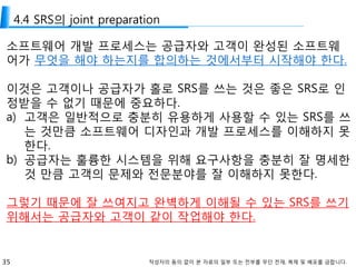 35 작성자의 동의 없이 본 자료의 일부 또는 전부를 무단 전재, 복제 및 배포를 금합니다.
4.4 SRS의 joint preparation
소프트웨어 개발 프로세스는 공급자와 고객이 완성된 소프트웨
어가 무엇을 해야 하는지를 합의하는 것에서부터 시작해야 한다.
이것은 고객이나 공급자가 홀로 SRS를 쓰는 것은 좋은 SRS로 인
정받을 수 없기 때문에 중요하다.
a) 고객은 일반적으로 충분히 유용하게 사용할 수 있는 SRS를 쓰
는 것만큼 소프트웨어 디자인과 개발 프로세스를 이해하지 못
한다.
b) 공급자는 훌륭한 시스템을 위해 요구사항을 충분히 잘 명세한
것 만큼 고객의 문제와 전문분야를 잘 이해하지 못한다.
그렇기 때문에 잘 쓰여지고 완벽하게 이해될 수 있는 SRS를 쓰기
위해서는 공급자와 고객이 같이 작업해야 한다.
 