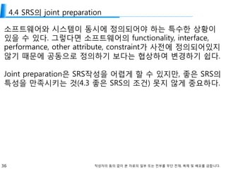 36 작성자의 동의 없이 본 자료의 일부 또는 전부를 무단 전재, 복제 및 배포를 금합니다.
4.4 SRS의 joint preparation
소프트웨어와 시스템이 동시에 정의되어야 하는 특수한 상황이
있을 수 있다. 그렇다면 소프트웨어의 functionality, interface,
performance, other attribute, constraint가 사전에 정의되어있지
않기 때문에 공동으로 정의하기 보다는 협상하여 변경하기 쉽다.
Joint preparation은 SRS작성을 어렵게 할 수 있지만, 좋은 SRS의
특성을 만족시키는 것(4.3 좋은 SRS의 조건) 못지 않게 중요하다.
 