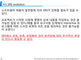 37 작성자의 동의 없이 본 자료의 일부 또는 전부를 무단 전재, 복제 및 배포를 금합니다.
4.5 SRS evolution
소프트웨어 제품이 발전함에 따라 SRS가 진화할 필요가 있을 수
있다.
프로젝트가 시작한 시점에 몇몇의 상세 내용을 작성하는 것은 불
가능한 일일 수 있다.(예를 들어 요구사항 단계에서 interactive 프
로그램에 대한 스크린 포맷의 모든 것을 정의하는 것은 불가능할
지 모른다.)
SRS에서 결핍, 부족, 부정확한 것이 발견됨에 따라 추가적인 변경
이 반드시 필요할 수 있다.
 