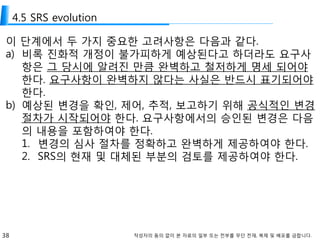 38 작성자의 동의 없이 본 자료의 일부 또는 전부를 무단 전재, 복제 및 배포를 금합니다.
4.5 SRS evolution
이 단계에서 두 가지 중요한 고려사항은 다음과 같다.
a) 비록 진화적 개정이 불가피하게 예상된다고 하더라도 요구사
항은 그 당시에 알려진 만큼 완벽하고 철저하게 명세 되어야
한다. 요구사항이 완벽하지 않다는 사실은 반드시 표기되어야
한다.
b) 예상된 변경을 확인, 제어, 추적, 보고하기 위해 공식적인 변경
절차가 시작되어야 한다. 요구사항에서의 승인된 변경은 다음
의 내용을 포함하여야 한다.
1. 변경의 심사 절차를 정확하고 완벽하게 제공하여야 한다.
2. SRS의 현재 및 대체된 부분의 검토를 제공하여야 한다.
 