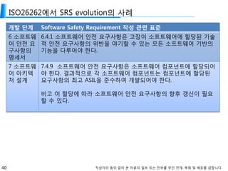 40 작성자의 동의 없이 본 자료의 일부 또는 전부를 무단 전재, 복제 및 배포를 금합니다.
ISO26262에서 SRS evolution의 사례
개발 단계 Software Safety Requirement 작성 관련 표준
6 소프트웨
어 안전 요
구사항의
명세서
6.4.1 소프트웨어 안전 요구사항은 고장이 소프트웨어에 할당된 기술
적 안전 요구사항의 위반을 야기할 수 있는 모든 소프트웨어 기반의
기능을 다루어야 한다.
7 소프트웨
어 아키텍
처 설계
7.4.9 소프트웨어 안전 요구사항은 소프트웨어 컴포넌트에 할당되어
야 한다. 결과적으로 각 소프트웨어 컴포넌트는 컴포넌트에 할당된
요구사항의 최고 ASIL을 준수하여 개발되어야 한다.
비고 이 할당에 따라 소프트웨어 안전 요구사항의 향후 갱신이 필요
할 수 있다.
 