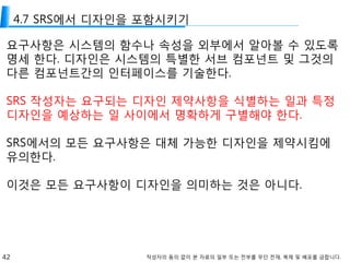42 작성자의 동의 없이 본 자료의 일부 또는 전부를 무단 전재, 복제 및 배포를 금합니다.
4.7 SRS에서 디자인을 포함시키기
요구사항은 시스템의 함수나 속성을 외부에서 알아볼 수 있도록
명세 한다. 디자인은 시스템의 특별한 서브 컴포넌트 및 그것의
다른 컴포넌트간의 인터페이스를 기술한다.
SRS 작성자는 요구되는 디자인 제약사항을 식별하는 일과 특정
디자인을 예상하는 일 사이에서 명확하게 구별해야 한다.
SRS에서의 모든 요구사항은 대체 가능한 디자인을 제약시킴에
유의한다.
이것은 모든 요구사항이 디자인을 의미하는 것은 아니다.
 