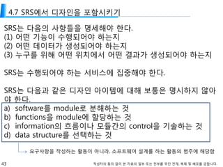 43 작성자의 동의 없이 본 자료의 일부 또는 전부를 무단 전재, 복제 및 배포를 금합니다.
4.7 SRS에서 디자인을 포함시키기
SRS는 다음의 사항들을 명세해야 한다.
(1) 어떤 기능이 수행되어야 하는지
(2) 어떤 데이터가 생성되어야 하는지
(3) 누구를 위해 어떤 위치에서 어떤 결과가 생성되어야 하는지
SRS는 수행되어야 하는 서비스에 집중해야 한다.
SRS는 다음과 같은 디자인 아이템에 대해 보통은 명시하지 않아
야 한다.
a) software를 module로 분해하는 것
b) functions을 module에 할당하는 것
c) information의 흐름이나 모듈간의 control을 기술하는 것
d) data structure를 선택하는 것
요구사항을 작성하는 활동이 아니라, 소프트웨어 설계를 하는 활동의 범주에 해당함
 