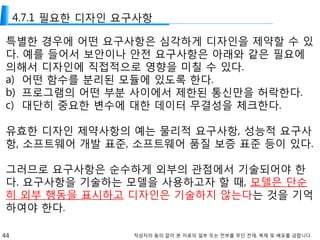44 작성자의 동의 없이 본 자료의 일부 또는 전부를 무단 전재, 복제 및 배포를 금합니다.
4.7.1 필요한 디자인 요구사항
특별한 경우에 어떤 요구사항은 심각하게 디자인을 제약할 수 있
다. 예를 들어서 보안이나 안전 요구사항은 아래와 같은 필요에
의해서 디자인에 직접적으로 영향을 미칠 수 있다.
a) 어떤 함수를 분리된 모듈에 있도록 한다.
b) 프로그램의 어떤 부분 사이에서 제한된 통신만을 허락한다.
c) 대단히 중요한 변수에 대한 데이터 무결성을 체크한다.
유효한 디자인 제약사항의 예는 물리적 요구사항, 성능적 요구사
항, 소프트웨어 개발 표준, 소프트웨어 품질 보증 표준 등이 있다.
그러므로 요구사항은 순수하게 외부의 관점에서 기술되어야 한
다. 요구사항을 기술하는 모델을 사용하고자 할 때, 모델은 단순
히 외부 행동을 표시하고 디자인은 기술하지 않는다는 것을 기억
하여야 한다.
 