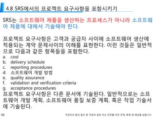 46 작성자의 동의 없이 본 자료의 일부 또는 전부를 무단 전재, 복제 및 배포를 금합니다.
4.8 SRS에서의 프로젝트 요구사항을 포함시키기
SRS는 소프트웨어 제품을 생산하는 프로세스가 아니라 소프트웨
어 제품에 대해서 기술해야 한다.
프로젝트 요구사항은 고객과 공급자 사이에 소프트웨어 생산에
적용되는 계약 문제사이의 이해를 표현한다. 이런 것들은 일반적
으로 다음과 같은 항목들을 포함한다.
a. cost
b. delivery schedule
c. reporting procedures
d. 소프트웨어 개발 방법
e. quality assurance
f. validation and verification criteria
g. acceptance procedures
프로젝트 요구사항은 다른 문서에 기술된다. 일반적으로는 소프
트웨어 개발 계획, 소프트웨어 품질 보증 계획, 혹은 작업 기술서
에 기술된다.
 