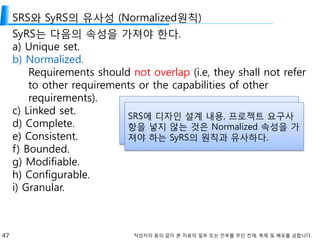 47 작성자의 동의 없이 본 자료의 일부 또는 전부를 무단 전재, 복제 및 배포를 금합니다.
SRS와 SyRS의 유사성 (Normalized원칙)
SyRS는 다음의 속성을 가져야 한다.
a) Unique set.
b) Normalized.
Requirements should not overlap (i.e, they shall not refer
to other requirements or the capabilities of other
requirements).
c) Linked set.
d) Complete.
e) Consistent.
f) Bounded.
g) Modifiable.
h) Configurable.
i) Granular.
SRS에 디자인 설계 내용, 프로젝트 요구사
항을 넣지 않는 것은 Normalized 속성을 가
져야 하는 SyRS의 원칙과 유사하다.
 