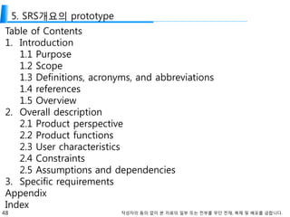 48 작성자의 동의 없이 본 자료의 일부 또는 전부를 무단 전재, 복제 및 배포를 금합니다.
5. SRS개요의 prototype
Table of Contents
1. Introduction
1.1 Purpose
1.2 Scope
1.3 Definitions, acronyms, and abbreviations
1.4 references
1.5 Overview
2. Overall description
2.1 Product perspective
2.2 Product functions
2.3 User characteristics
2.4 Constraints
2.5 Assumptions and dependencies
3. Specific requirements
Appendix
Index
 