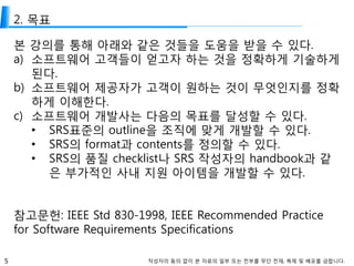5 작성자의 동의 없이 본 자료의 일부 또는 전부를 무단 전재, 복제 및 배포를 금합니다.
2. 목표
본 강의를 통해 아래와 같은 것들을 도움을 받을 수 있다.
a) 소프트웨어 고객들이 얻고자 하는 것을 정확하게 기술하게
된다.
b) 소프트웨어 제공자가 고객이 원하는 것이 무엇인지를 정확
하게 이해한다.
c) 소프트웨어 개발사는 다음의 목표를 달성할 수 있다.
• SRS표준의 outline을 조직에 맞게 개발할 수 있다.
• SRS의 format과 contents를 정의할 수 있다.
• SRS의 품질 checklist나 SRS 작성자의 handbook과 같
은 부가적인 사내 지원 아이템을 개발할 수 있다.
참고문헌: IEEE Std 830-1998, IEEE Recommended Practice
for Software Requirements Specifications
 