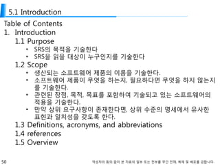 50 작성자의 동의 없이 본 자료의 일부 또는 전부를 무단 전재, 복제 및 배포를 금합니다.
5.1 Introduction
Table of Contents
1. Introduction
1.1 Purpose
• SRS의 목적을 기술한다
• SRS을 읽을 대상이 누구인지를 기술한다
1.2 Scope
• 생산되는 소프트웨어 제품의 이름을 기술한다.
• 소프트웨어 제품이 무엇을 하는지, 필요하다면 무엇을 하지 않는지
를 기술한다.
• 관련된 장점, 목적, 목표를 포함하여 기술되고 있는 소프트웨어의
적용을 기술한다.
• 만약 상위 요구사항이 존재한다면, 상위 수준의 명세에서 유사한
표현과 일치성을 갖도록 한다.
1.3 Definitions, acronyms, and abbreviations
1.4 references
1.5 Overview
 